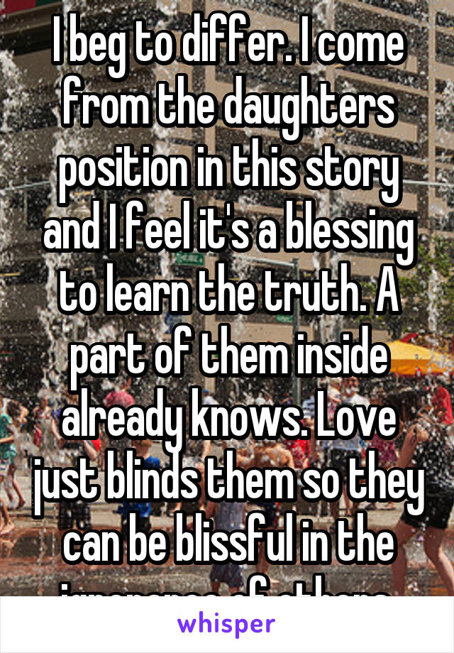 I beg to differ. I come from the daughters position in this story and I feel it's a blessing to learn the truth. A part of them inside already knows. Love just blinds them so they can be blissful in the ignorance of others.