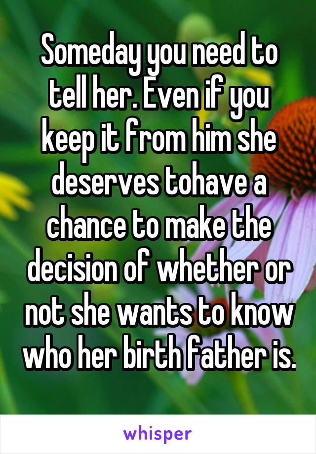 Someday you need to tell her. Even if you keep it from him she deserves tohave a chance to make the decision of whether or not she wants to know who her birth father is. 