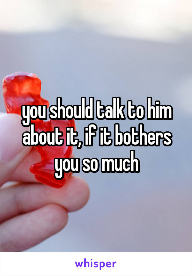 you should talk to him about it, if it bothers you so much