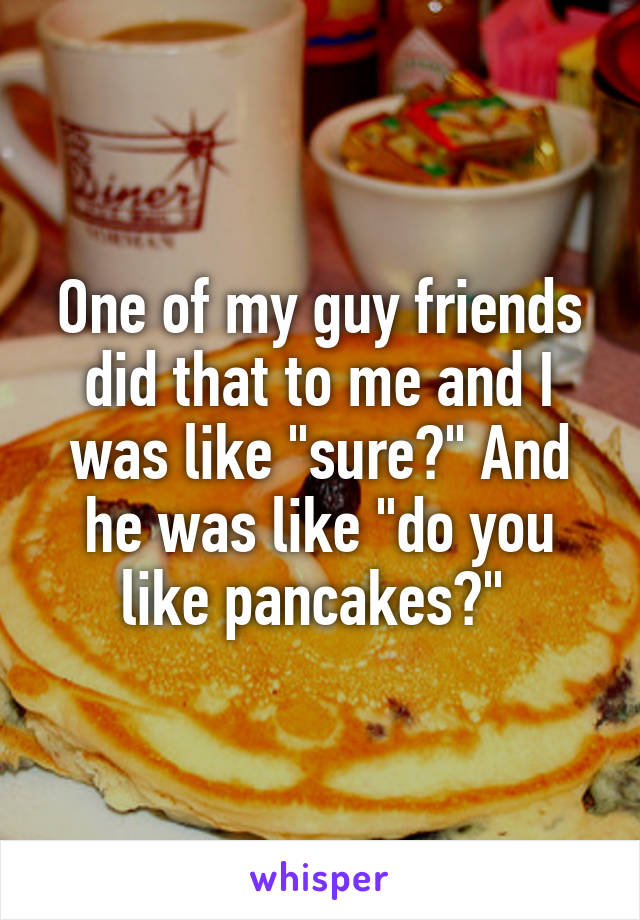 One of my guy friends did that to me and I was like "sure?" And he was like "do you like pancakes?" 