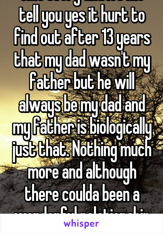 Your wrong and selfish in this statement. I come from the daughters position in this story and let me tell you yes it hurt to find out after 13 years that my dad wasn't my father but he will always be my dad and my father is biologically just that. Nothing much more and although there coulda been a wonderful relationship he chose not to have it which is fine my DAD does more then enough for the three of my parents. 