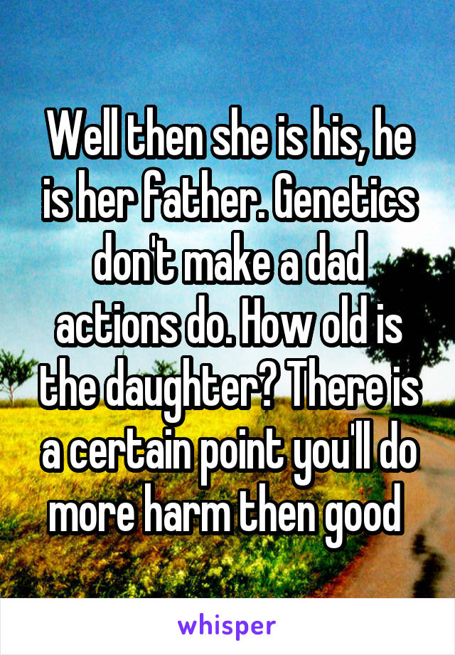 Well then she is his, he is her father. Genetics don't make a dad actions do. How old is the daughter? There is a certain point you'll do more harm then good 