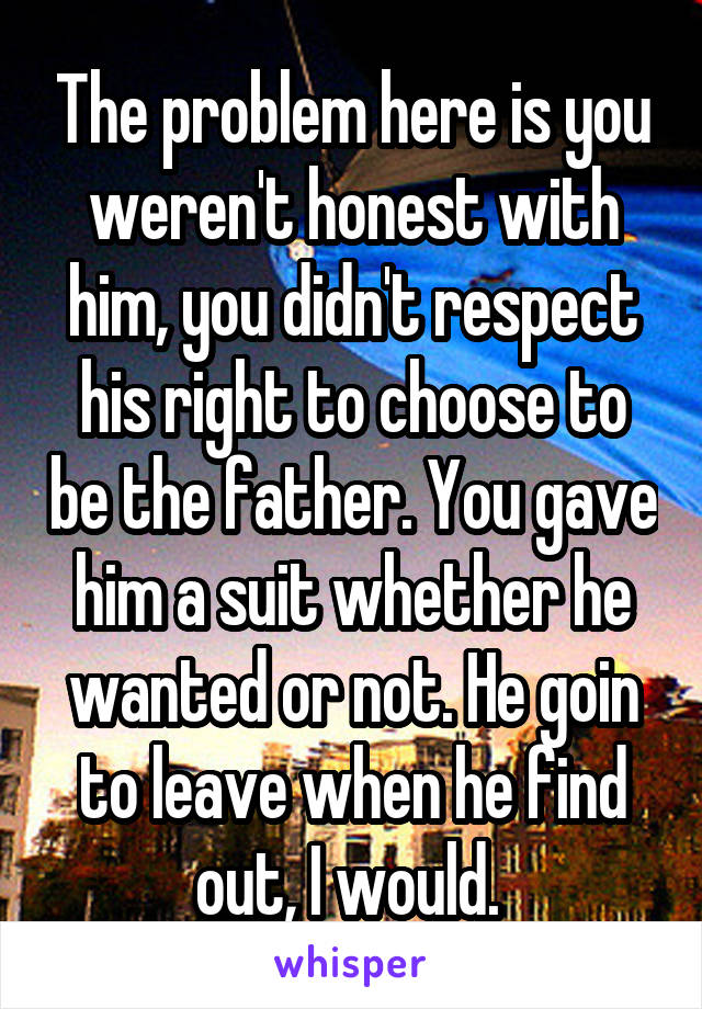 The problem here is you weren't honest with him, you didn't respect his right to choose to be the father. You gave him a suit whether he wanted or not. He goin to leave when he find out, I would. 