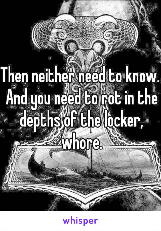 Then neither need to know. And you need to rot in the depths of the locker, whore.