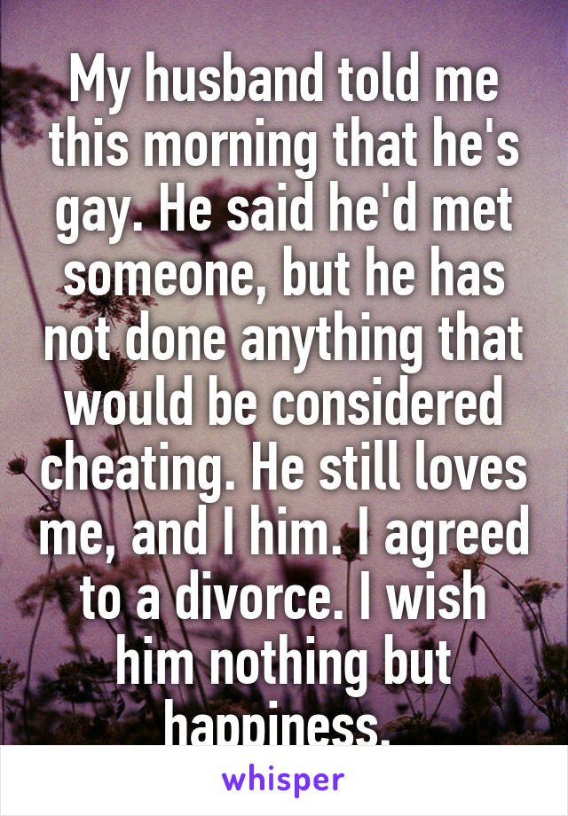 My husband told me this morning that he's gay. He said he'd met someone, but he has not done anything that would be considered cheating. He still loves me, and I him. I agreed to a divorce. I wish him nothing but happiness. 