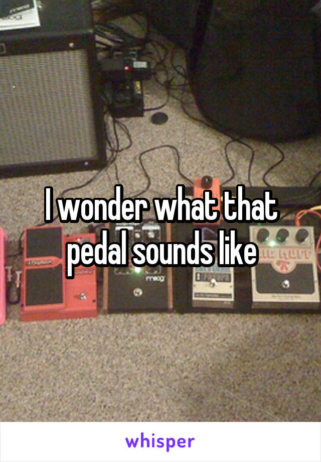 I wonder what that pedal sounds like