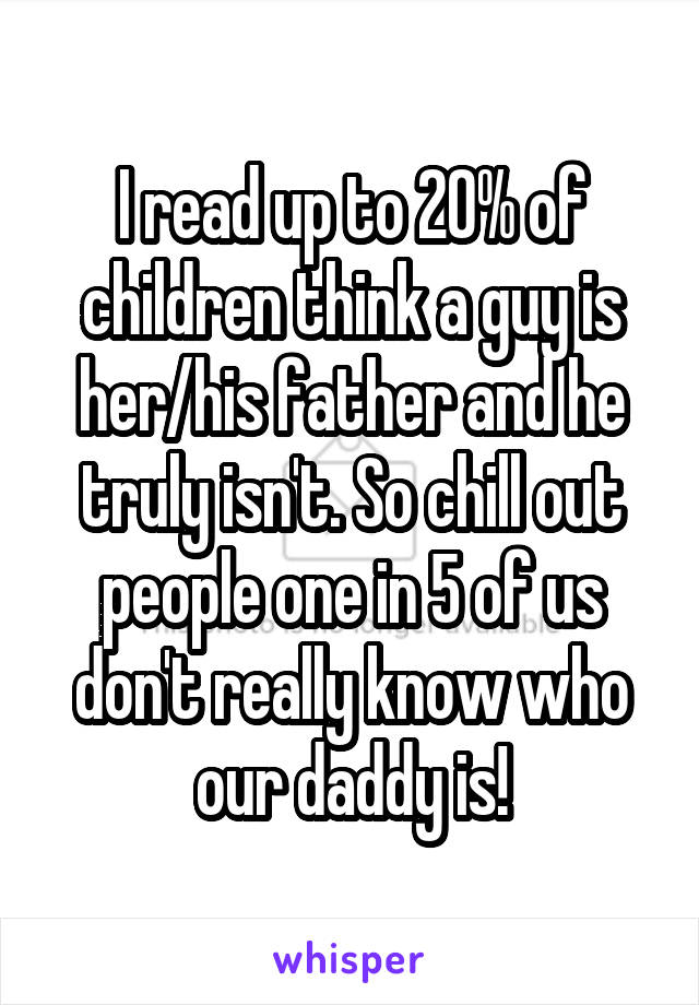 I read up to 20% of children think a guy is her/his father and he truly isn't. So chill out people one in 5 of us don't really know who our daddy is!