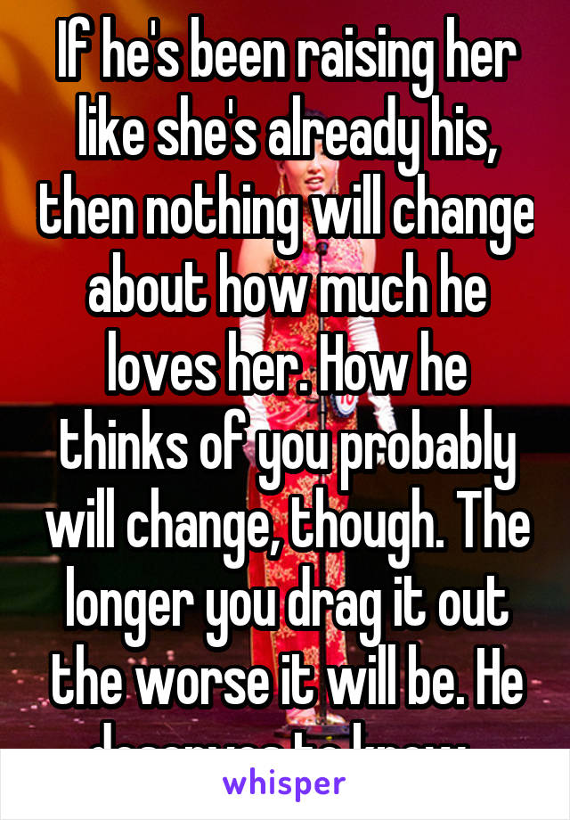 If he's been raising her like she's already his, then nothing will change about how much he loves her. How he thinks of you probably will change, though. The longer you drag it out the worse it will be. He deserves to know. 