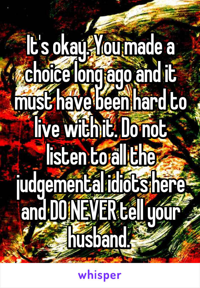 It's okay. You made a choice long ago and it must have been hard to live with it. Do not listen to all the judgemental idiots here and DO NEVER tell your husband. 