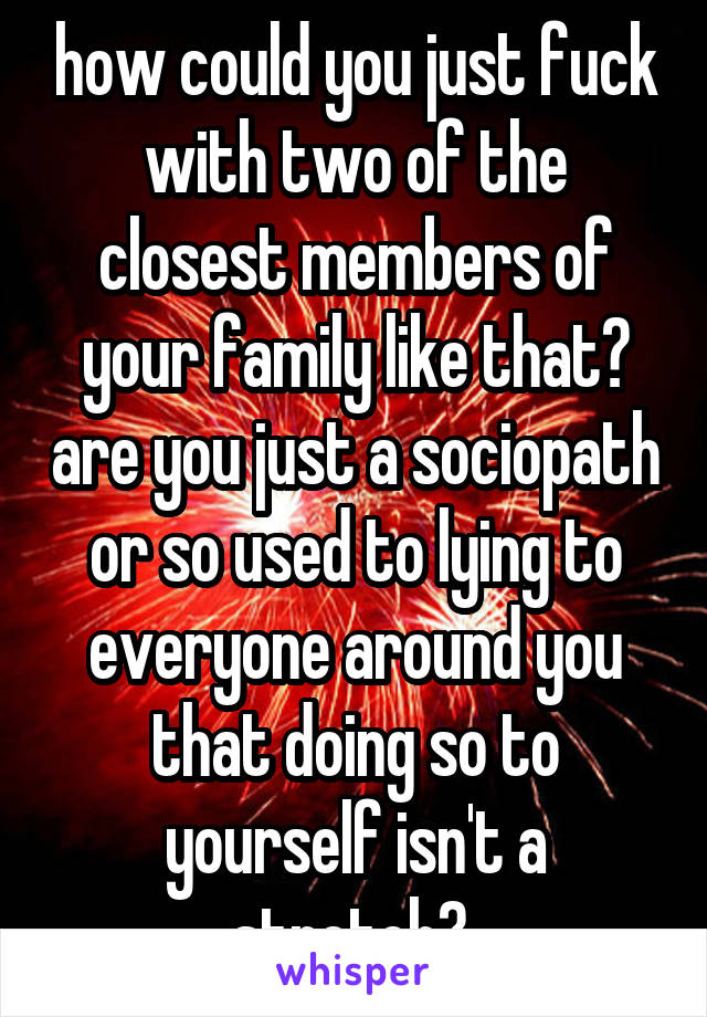 how could you just fuck with two of the closest members of your family like that? are you just a sociopath or so used to lying to everyone around you that doing so to yourself isn't a stretch? 