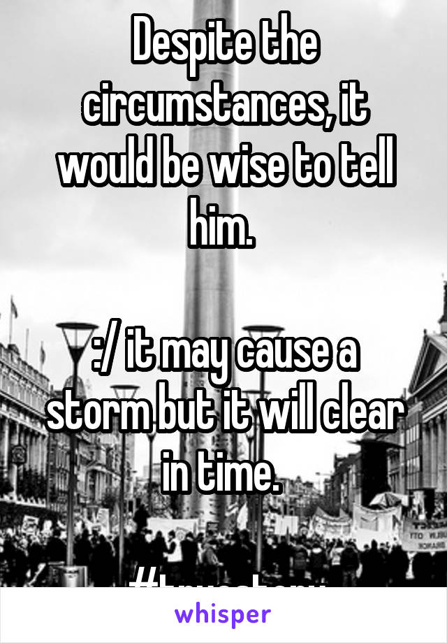 Despite the circumstances, it would be wise to tell him. 

:/ it may cause a storm but it will clear in time. 

#truestory