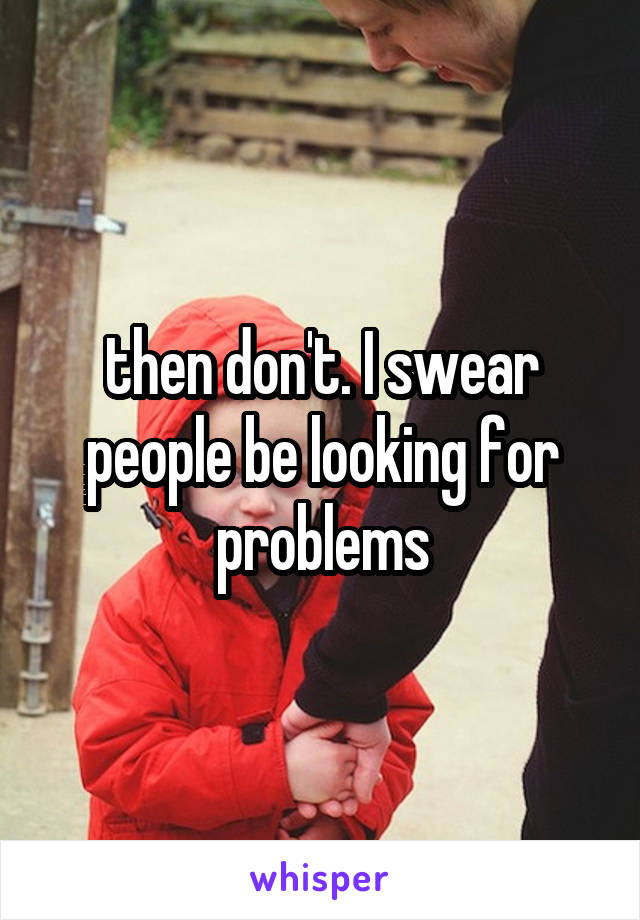 then don't. I swear people be looking for problems