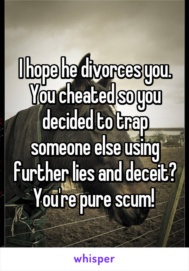 I hope he divorces you. You cheated so you decided to trap someone else using further lies and deceit? You're pure scum! 