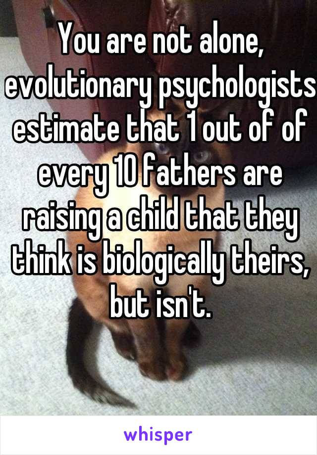 You are not alone, evolutionary psychologists estimate that 1 out of of every 10 fathers are raising a child that they think is biologically theirs, but isn't.