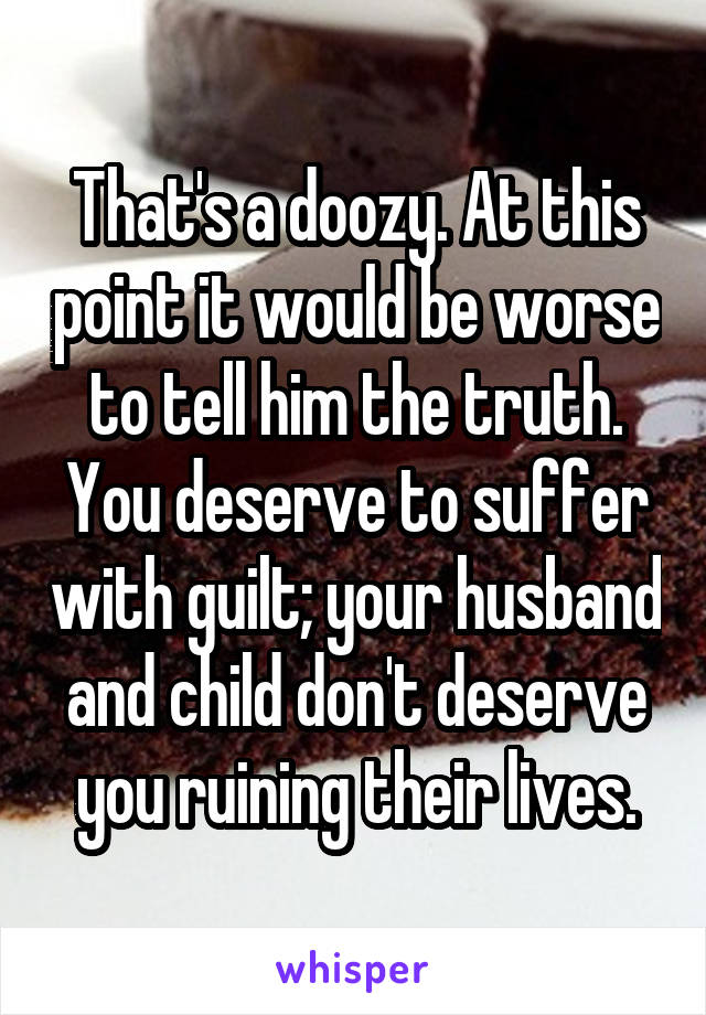 That's a doozy. At this point it would be worse to tell him the truth. You deserve to suffer with guilt; your husband and child don't deserve you ruining their lives.