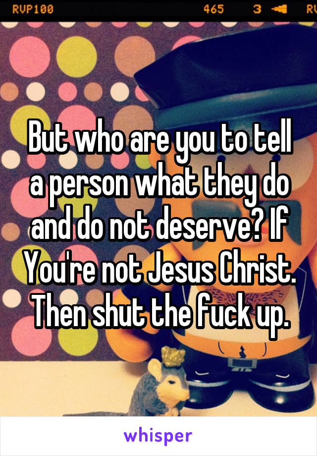 But who are you to tell a person what they do and do not deserve? If You're not Jesus Christ. Then shut the fuck up.