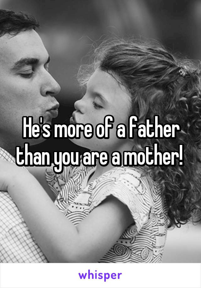 He's more of a father than you are a mother! 