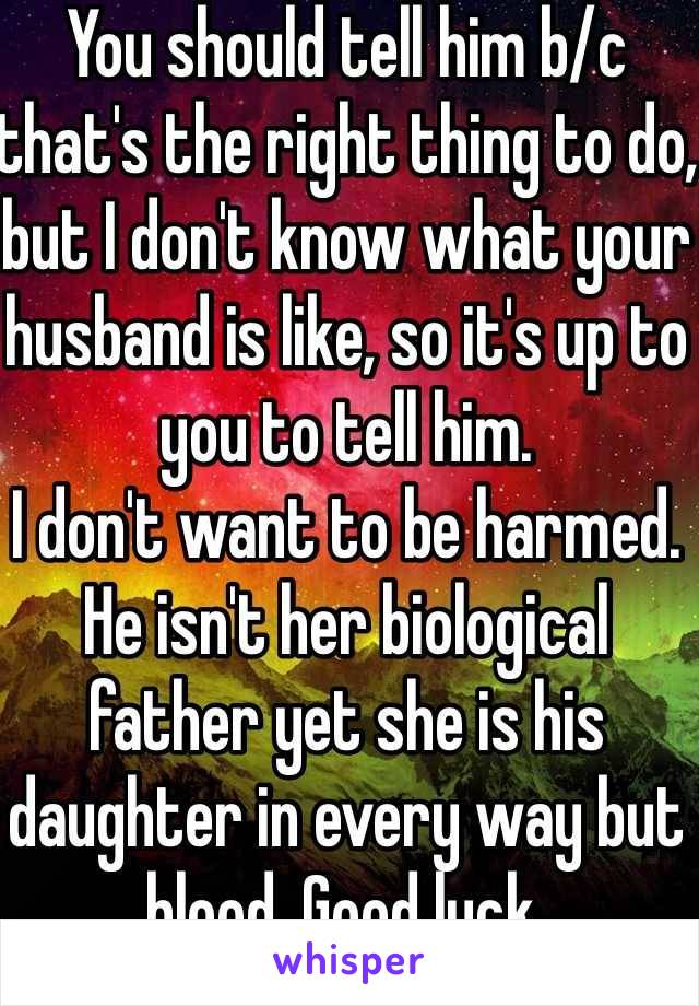 You should tell him b/c that's the right thing to do, but I don't know what your husband is like, so it's up to you to tell him.
I don't want to be harmed.
He isn't her biological father yet she is his daughter in every way but blood. Good luck.