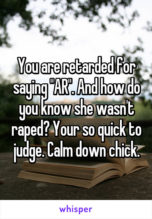 You are retarded for saying "AR". And how do you know she wasn't raped? Your so quick to judge. Calm down chick.