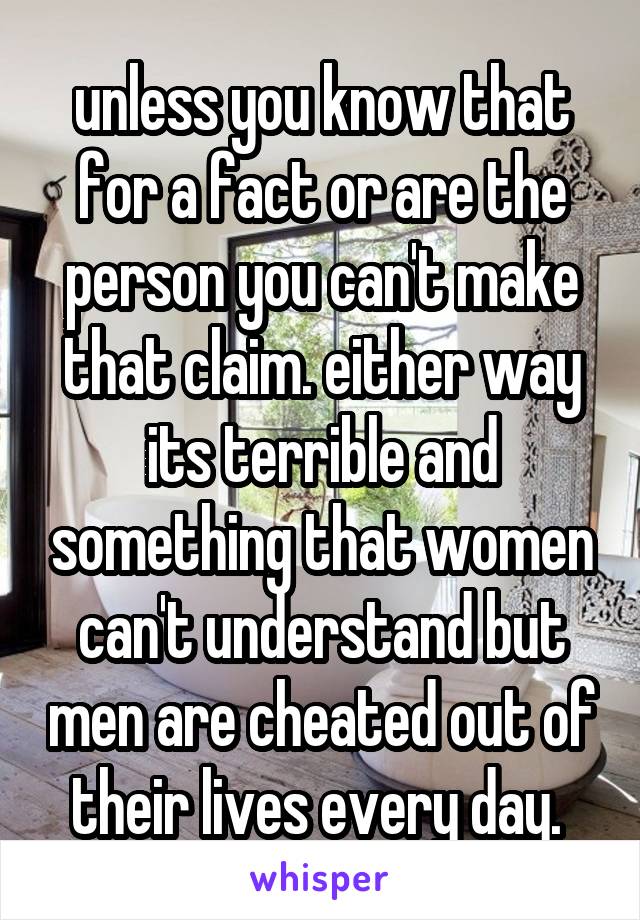 unless you know that for a fact or are the person you can't make that claim. either way its terrible and something that women can't understand but men are cheated out of their lives every day. 