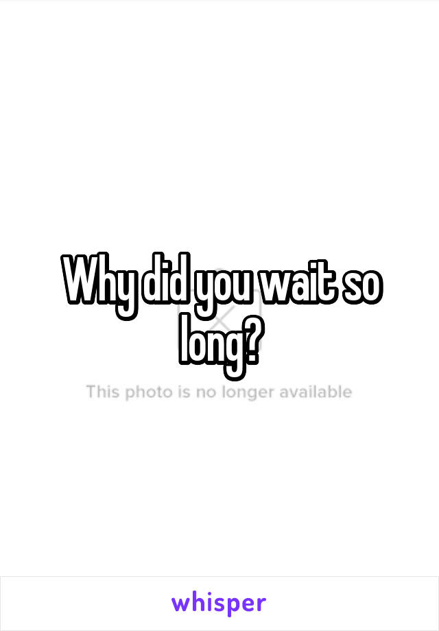 Why did you wait so long?