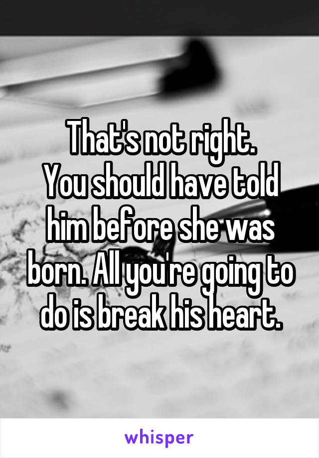 That's not right.
You should have told him before she was born. All you're going to do is break his heart.