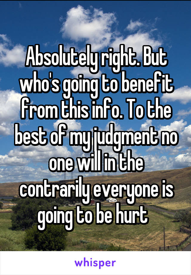 Absolutely right. But who's going to benefit from this info. To the best of my judgment no one will in the contrarily everyone is going to be hurt  