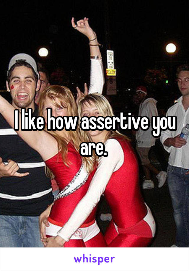 I like how assertive you are. 