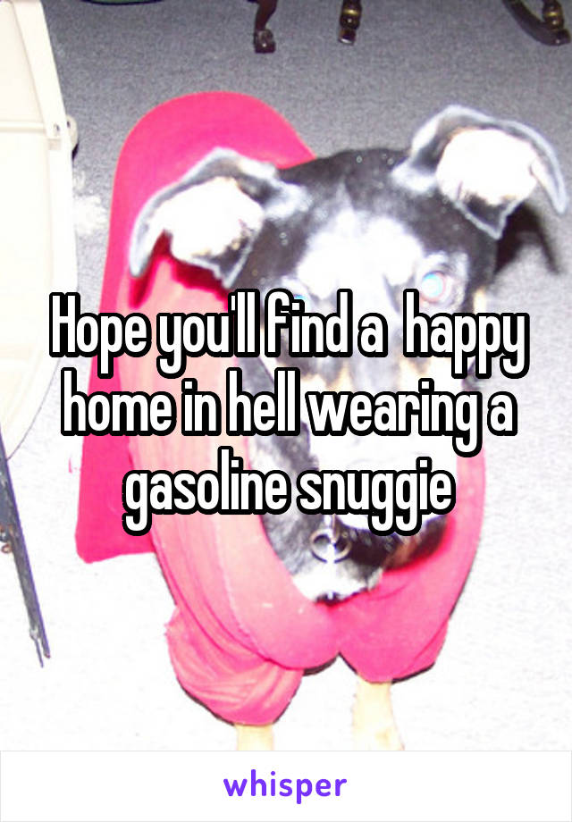 Hope you'll find a  happy home in hell wearing a gasoline snuggie