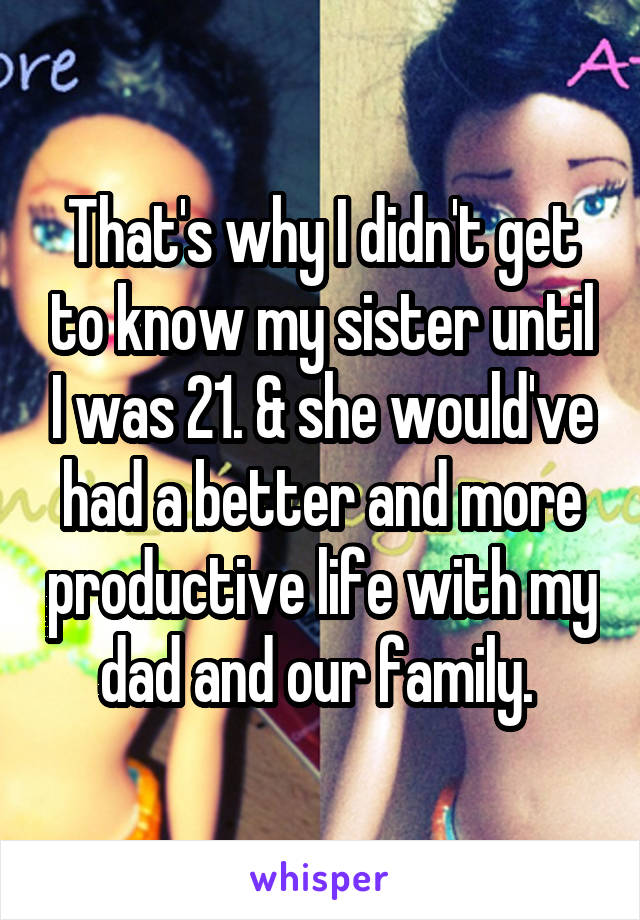 That's why I didn't get to know my sister until I was 21. & she would've had a better and more productive life with my dad and our family. 