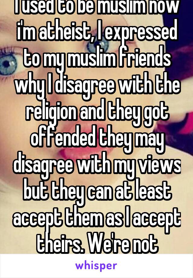 I used to be muslim now i'm atheist, I expressed to my muslim friends why I disagree with the religion and they got offended they may disagree with my views but they can at least accept them as I accept theirs. We're not friends anymore. 