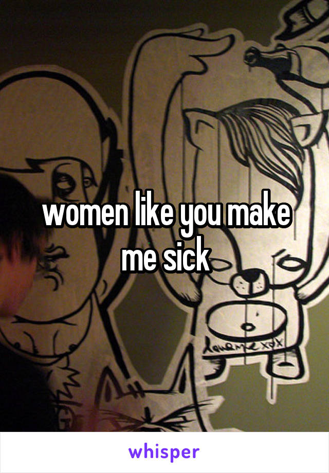 women like you make me sick