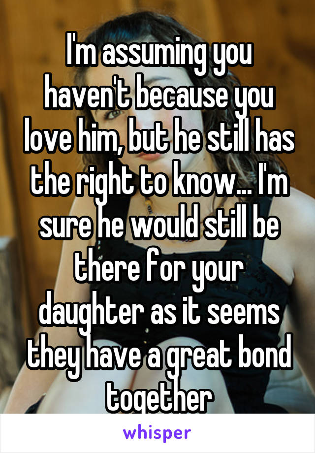 I'm assuming you haven't because you love him, but he still has the right to know... I'm sure he would still be there for your daughter as it seems they have a great bond together