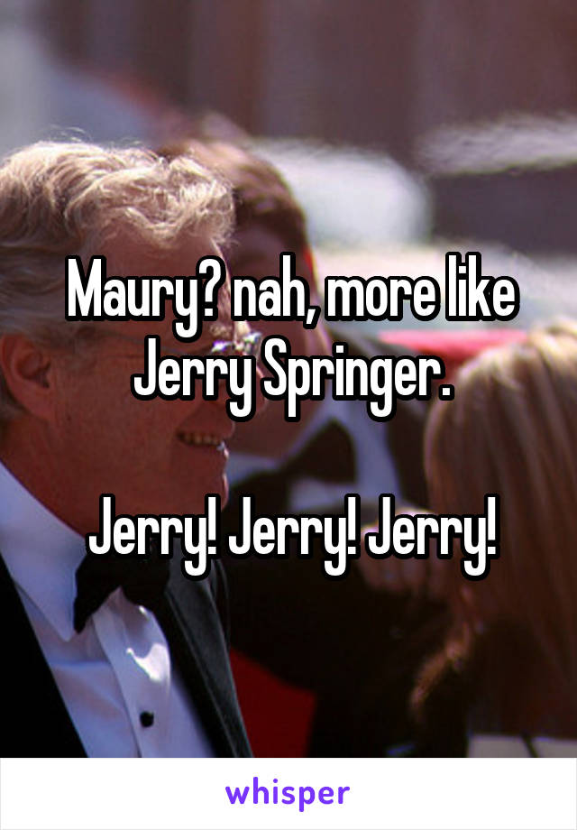 Maury? nah, more like Jerry Springer.

Jerry! Jerry! Jerry!