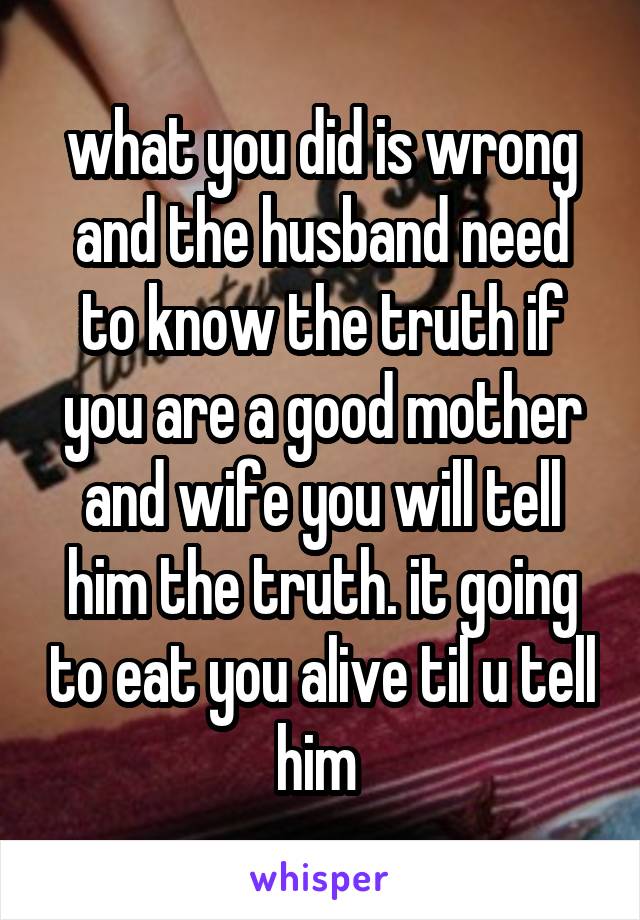 what you did is wrong and the husband need to know the truth if you are a good mother and wife you will tell him the truth. it going to eat you alive til u tell him 