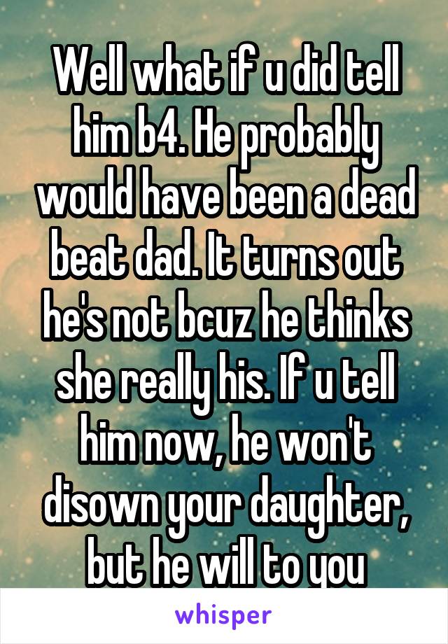 Well what if u did tell him b4. He probably would have been a dead beat dad. It turns out he's not bcuz he thinks she really his. If u tell him now, he won't disown your daughter, but he will to you