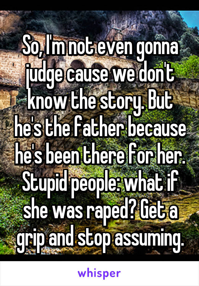 So, I'm not even gonna judge cause we don't know the story. But he's the father because he's been there for her. Stupid people: what if she was raped? Get a grip and stop assuming.