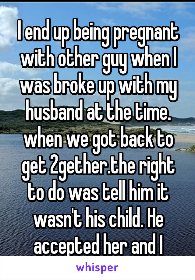 I end up being pregnant with other guy when I was broke up with my husband at the time. when we got back to get 2gether.the right to do was tell him it wasn't his child. He accepted her and I