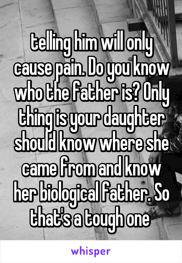 telling him will only cause pain. Do you know who the father is? Only thing is your daughter should know where she came from and know her biological father. So that's a tough one 