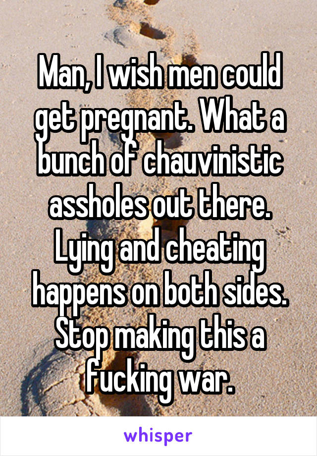 Man, I wish men could get pregnant. What a bunch of chauvinistic assholes out there. Lying and cheating happens on both sides. Stop making this a fucking war.