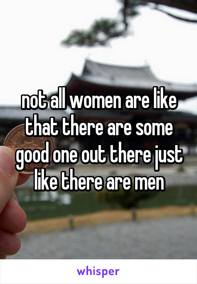 not all women are like that there are some good one out there just like there are men