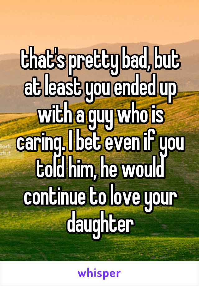 that's pretty bad, but at least you ended up with a guy who is caring. I bet even if you told him, he would continue to love your daughter