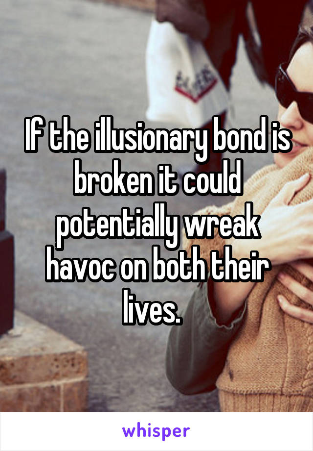 If the illusionary bond is broken it could potentially wreak havoc on both their lives.  