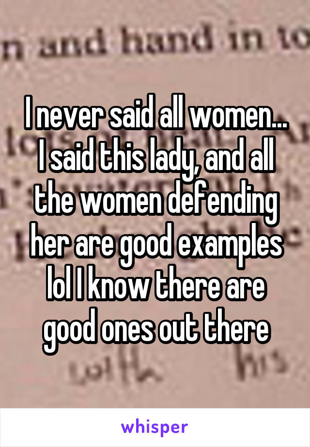 I never said all women... I said this lady, and all the women defending her are good examples lol I know there are good ones out there