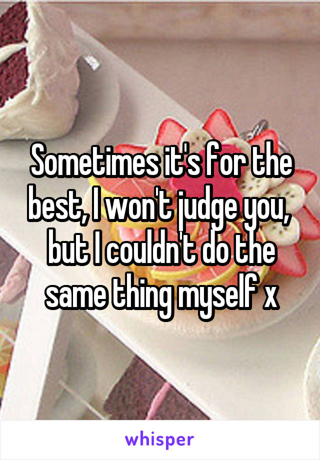 Sometimes it's for the best, I won't judge you,  but I couldn't do the same thing myself x