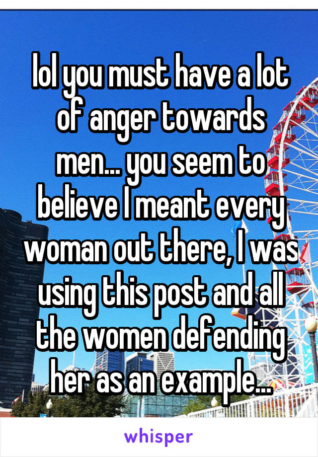 lol you must have a lot of anger towards men... you seem to believe I meant every woman out there, I was using this post and all the women defending her as an example...