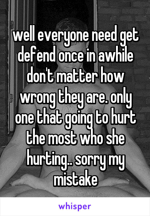 well everyone need get defend once in awhile don't matter how wrong they are. only one that going to hurt the most who she hurting.. sorry my mistake