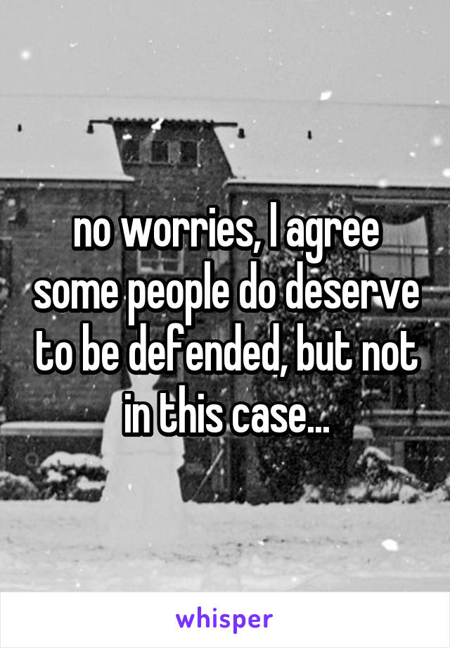 no worries, I agree some people do deserve to be defended, but not in this case...