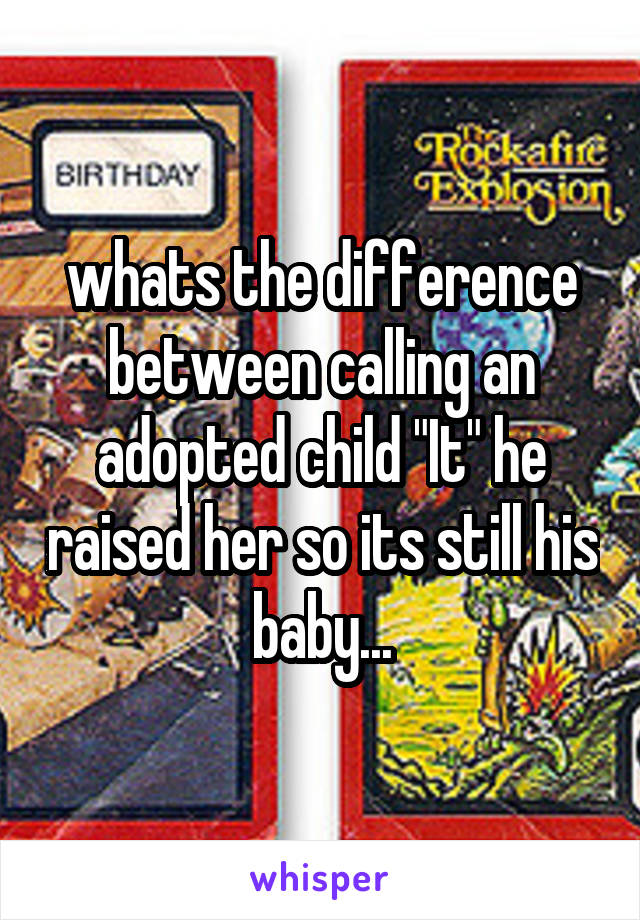 whats the difference between calling an adopted child "It" he raised her so its still his baby...