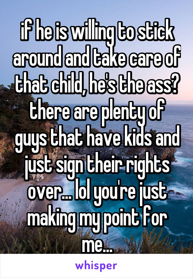 if he is willing to stick around and take care of that child, he's the ass? there are plenty of guys that have kids and just sign their rights over... lol you're just making my point for me...